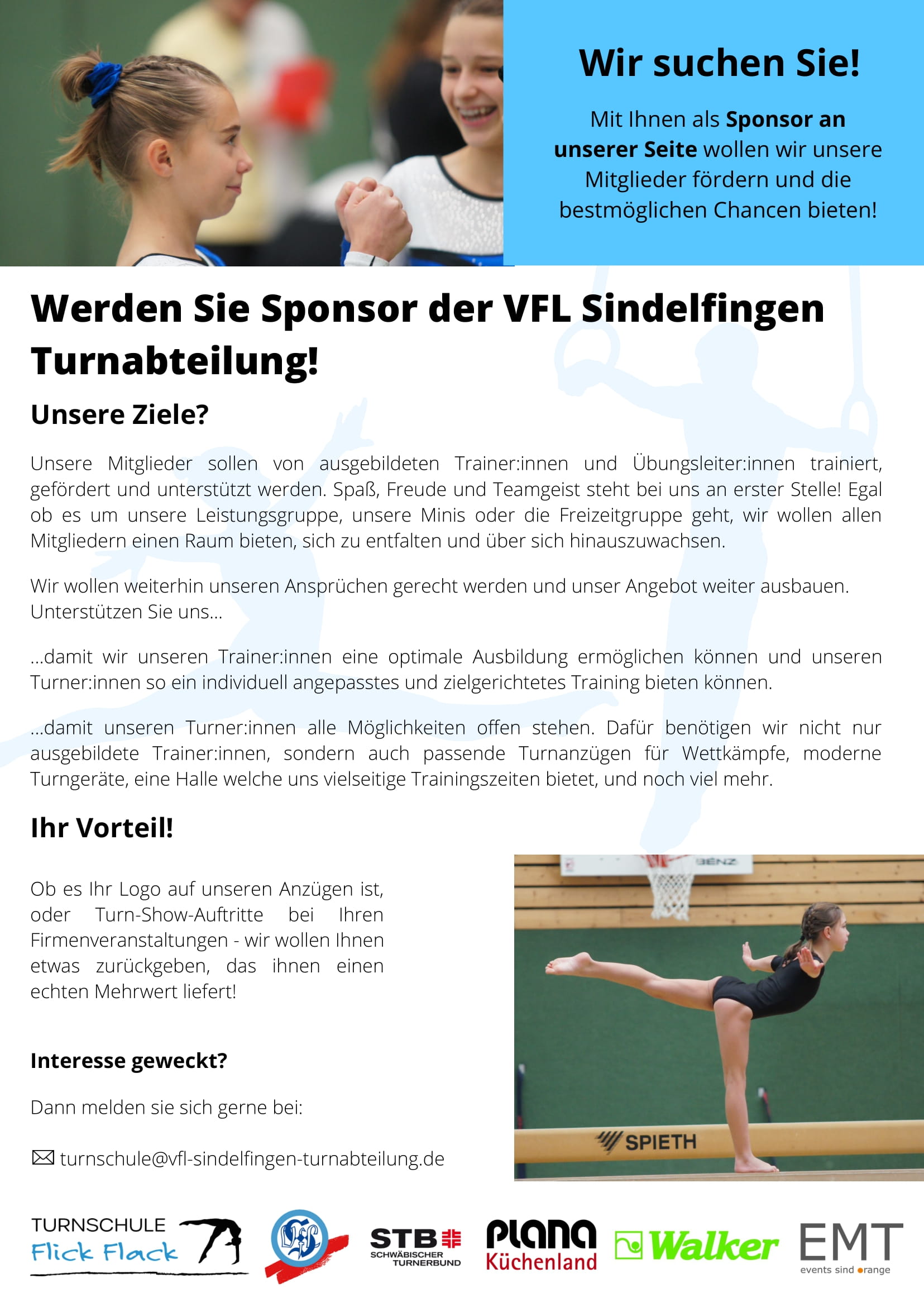 Sponsorenflyer: Werden Sie Sponsor der VFL Sindelfingen Turnabteilung! Unsere Ziele? Unsere Mitglieder sollen von ausgebildeten Trainer:innen und Übungsleiter:innen trainiert, gefördert und unterstützt werden. Spaß Freude und Teamgeist steht bei uns an erster Stelle! Egal ob es um unsere Leistungsgruppe, unsere Minis oder die Freizeitgruppe geht, wir wollen allen Mitgliedern einen Raum bieten, sich zu entfalten und über sich hinauszuwachsen. Wir wollen weiterhin unseren Ansprüchen gerecht werden und unser Angebot weiter ausbauen. Unterstützen Sie uns... ...damit wir unseren Trainer:innen eine optimale Ausbildung ermöglichen können und unseren Turner:innen so ein individuelles angepasstes und zielgerichtetes Training bieten können. ...damit unseren Turner:innen alle Möglichkeiten offen stehen. Dafür benötigen wir nicht nur ausgebildete Trainer:innen, sondern auch passende Turnanzüge für Wettkämpfe, moderne Turngeräte, eine Halle welche uns vielseitige Trainingszeiten bietet, und noch viele mehr. Ihr Vorteil! Ob es Ihr Logo auf unseren Anzügen ist, oder Turn-Show-Auftritte bei Ihren Firmenveranstaltungen - wir wollen Ihnen etwas zurückgeben, das ihnen einen echten Mehrwert liefert! Interesse geweckt? Dann melden sie sich gerne bei turnschule <at> vlf-sindelfingen-tunabteilung <punkt> de